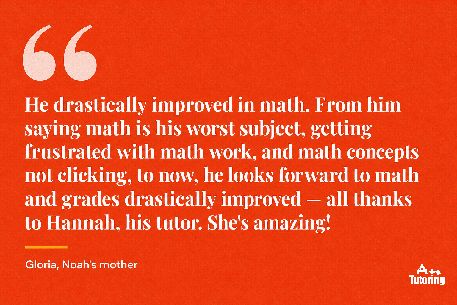 Pull quote: He drastically improved in math. From him saying math is his worst subject, getting frustrated with math work, and math concepts not clicking, to now, he looks forward to math and grades drastically improved — all thanks to Hannah, his tutor. She's amazing!
